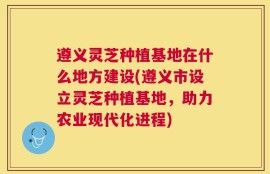 遵义灵芝种植基地在什么地方建设(遵义市设立灵芝种植基地，助力农业现代化进程)