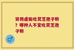肾阴虚能吃灵芝孢子粉？哪种人不宜吃灵芝孢子粉