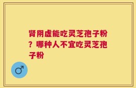 肾阴虚能吃灵芝孢子粉？哪种人不宜吃灵芝孢子粉