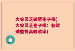 大安灵芝破壁孢子粉(大安灵芝孢子粉：有效破壁提高吸收率)