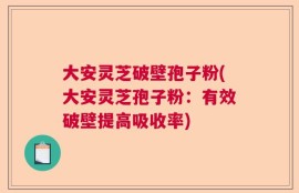 大安灵芝破壁孢子粉(大安灵芝孢子粉：有效破壁提高吸收率)