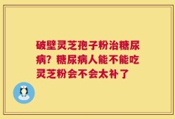 破壁灵芝孢子粉治糖尿病？糖尿病人能不能吃灵芝粉会不会太补了