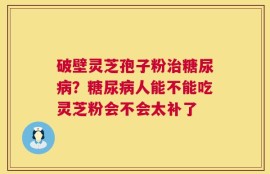 破壁灵芝孢子粉治糖尿病？糖尿病人能不能吃灵芝粉会不会太补了