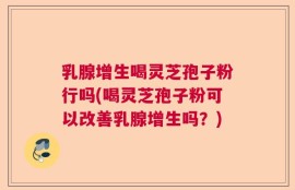 乳腺增生喝灵芝孢子粉行吗(喝灵芝孢子粉可以改善乳腺增生吗？)