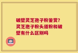 破壁灵芝孢子粉鉴赏？灵芝孢子粉头道粉和破壁有什么区别吗