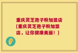 重庆灵芝孢子粉加盟店(重庆灵芝孢子粉加盟店，让你健康美丽！)