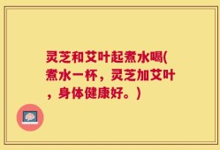 灵芝和艾叶起煮水喝(煮水一杯，灵芝加艾叶，身体健康好。)