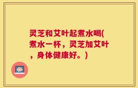 灵芝和艾叶起煮水喝(煮水一杯，灵芝加艾叶，身体健康好。)