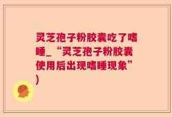 灵芝孢子粉胶囊吃了嗜睡_“灵芝孢子粉胶囊使用后出现嗜睡现象”)