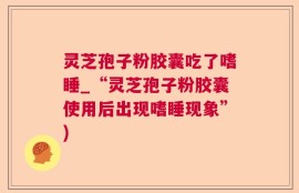灵芝孢子粉胶囊吃了嗜睡_“灵芝孢子粉胶囊使用后出现嗜睡现象”)