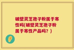 破壁灵芝孢子粉属于寒性吗(破壁灵芝孢子粉属于寒性产品吗？)