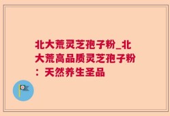 北大荒灵芝孢子粉_北大荒高品质灵芝孢子粉：天然养生圣品