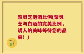 紫灵芝泡酒比例(紫灵芝与白酒的完美比例，诱人的美味等待您的品尝！)