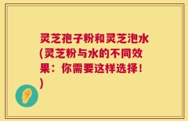 灵芝孢子粉和灵芝泡水(灵芝粉与水的不同效果：你需要这样选择！)