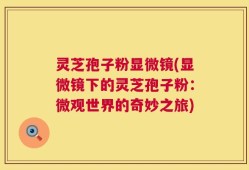 灵芝孢子粉显微镜(显微镜下的灵芝孢子粉：微观世界的奇妙之旅)