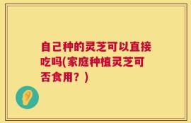 自己种的灵芝可以直接吃吗(家庭种植灵芝可否食用？)
