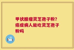 甲状腺瘤灵芝孢子粉？癌症病人能吃灵芝孢子粉吗