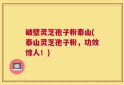 破壁灵芝孢子粉泰山(泰山灵芝孢子粉，功效惊人！)