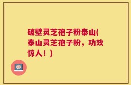 破壁灵芝孢子粉泰山(泰山灵芝孢子粉，功效惊人！)