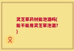 灵芝草药材能泡酒吗(能不能用灵芝草泡酒？)
