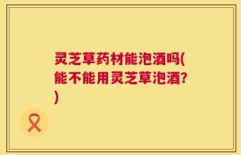灵芝草药材能泡酒吗(能不能用灵芝草泡酒？)