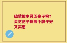 破壁椴木灵芝孢子粉？灵芝孢子粉哪个牌子好又实惠