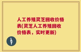 人工养殖灵芝回收价格表(灵芝人工养殖回收价格表，实时更新)