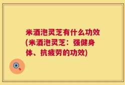 米酒泡灵芝有什么功效(米酒泡灵芝：强健身体、抗疲劳的功效)