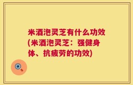 米酒泡灵芝有什么功效(米酒泡灵芝：强健身体、抗疲劳的功效)