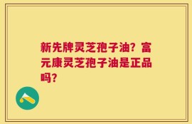 新先牌灵芝孢子油？富元康灵芝孢子油是正品吗？