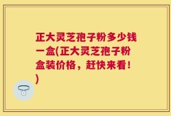 正大灵芝孢子粉多少钱一盒(正大灵芝孢子粉盒装价格，赶快来看！)