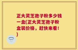正大灵芝孢子粉多少钱一盒(正大灵芝孢子粉盒装价格，赶快来看！)