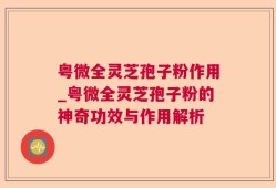 粤微全灵芝孢子粉作用_粤微全灵芝孢子粉的神奇功效与作用解析