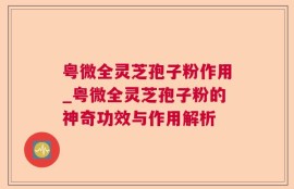 粤微全灵芝孢子粉作用_粤微全灵芝孢子粉的神奇功效与作用解析