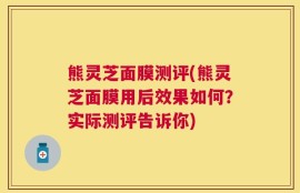 熊灵芝面膜测评(熊灵芝面膜用后效果如何？实际测评告诉你)