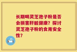 长期喝灵芝孢子粉是否会损害肝脏健康？探讨灵芝孢子粉的食用安全性？