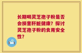 长期喝灵芝孢子粉是否会损害肝脏健康？探讨灵芝孢子粉的食用安全性？