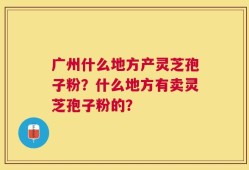 广州什么地方产灵芝孢子粉？什么地方有卖灵芝孢子粉的？