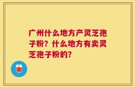广州什么地方产灵芝孢子粉？什么地方有卖灵芝孢子粉的？