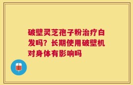 破壁灵芝孢子粉治疗白发吗？长期使用破壁机对身体有影响吗