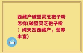 西藏产破壁灵芝孢子粉怎样(破壁灵芝孢子粉：纯天然西藏产，营养丰富)