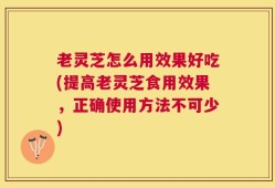 老灵芝怎么用效果好吃(提高老灵芝食用效果，正确使用方法不可少)
