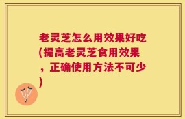 老灵芝怎么用效果好吃(提高老灵芝食用效果，正确使用方法不可少)