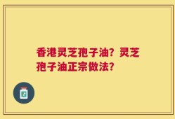 香港灵芝孢子油？灵芝孢子油正宗做法？