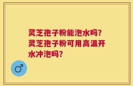 灵芝孢子粉能泡水吗？灵芝孢子粉可用高温开水冲泡吗？