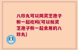 八珍丸可以同灵芝孢子粉一起吃吗(可以和灵芝孢子粉一起食用的八珍丸)
