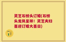 灵芝石桥头订婚(石桥头龙凤呈祥！灵芝夫妇喜迎订婚大喜日)