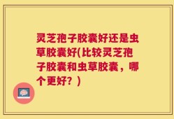 灵芝孢子胶囊好还是虫草胶囊好(比较灵芝孢子胶囊和虫草胶囊，哪个更好？)