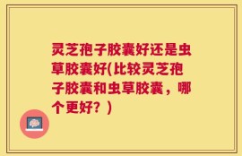 灵芝孢子胶囊好还是虫草胶囊好(比较灵芝孢子胶囊和虫草胶囊，哪个更好？)