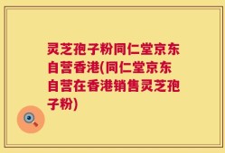灵芝孢子粉同仁堂京东自营香港(同仁堂京东自营在香港销售灵芝孢子粉)